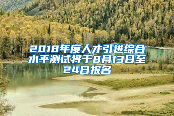 2018年度人才引进综合水平测试将于8月13日至24日报名