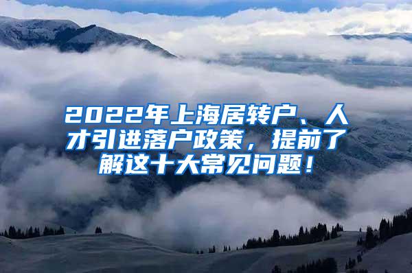 2022年上海居转户、人才引进落户政策，提前了解这十大常见问题！