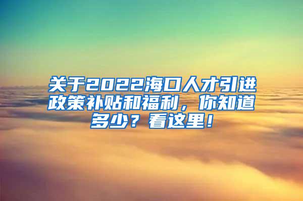 关于2022海口人才引进政策补贴和福利，你知道多少？看这里！