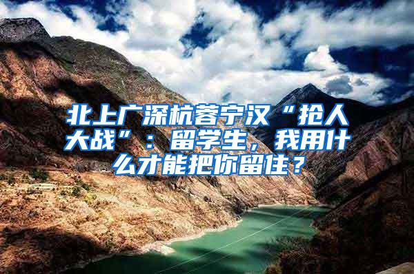 北上广深杭蓉宁汉“抢人大战”：留学生，我用什么才能把你留住？