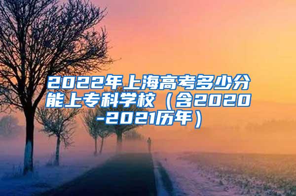 2022年上海高考多少分能上专科学校（含2020-2021历年）