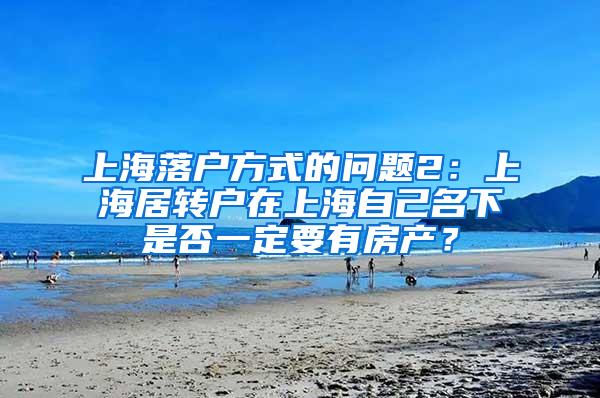 上海落户方式的问题2：上海居转户在上海自己名下是否一定要有房产？
