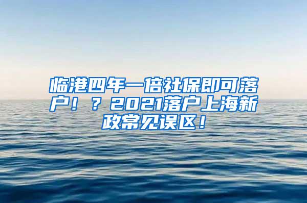 临港四年一倍社保即可落户！？2021落户上海新政常见误区！