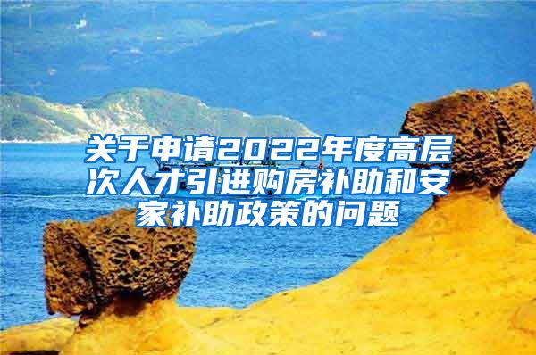 关于申请2022年度高层次人才引进购房补助和安家补助政策的问题