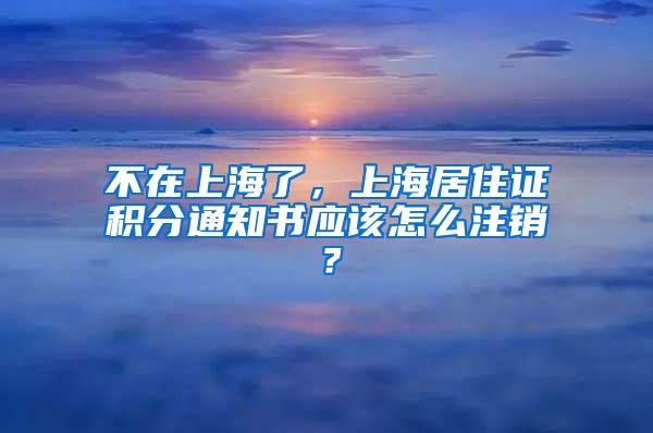 不在上海了，上海居住证积分通知书应该怎么注销？