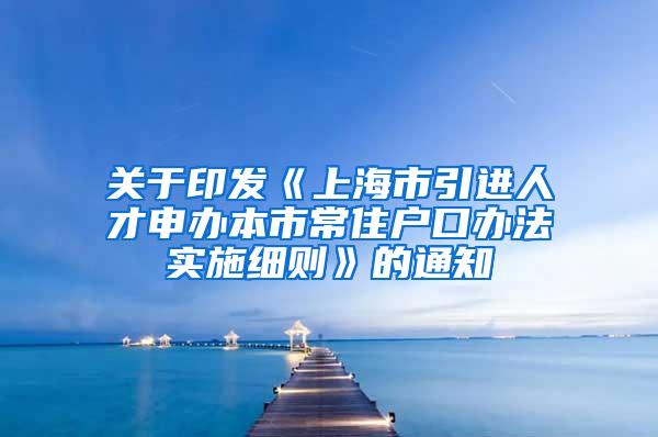 关于印发《上海市引进人才申办本市常住户口办法实施细则》的通知