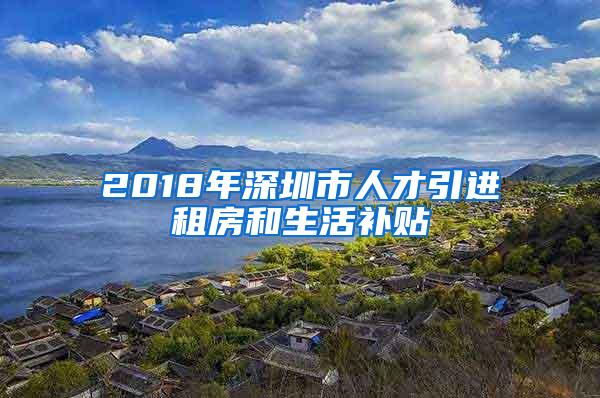 2018年深圳市人才引进租房和生活补贴