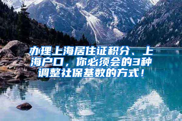办理上海居住证积分、上海户口，你必须会的3种调整社保基数的方式！