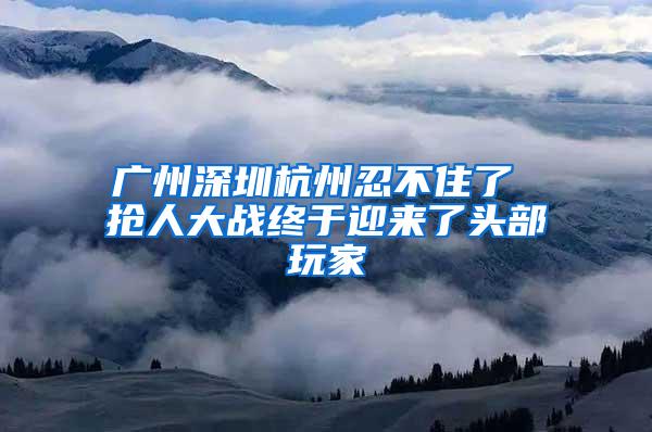 广州深圳杭州忍不住了 抢人大战终于迎来了头部玩家