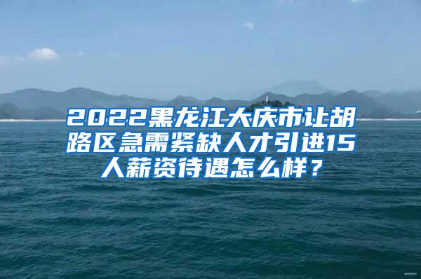 2022黑龙江大庆市让胡路区急需紧缺人才引进15人薪资待遇怎么样？