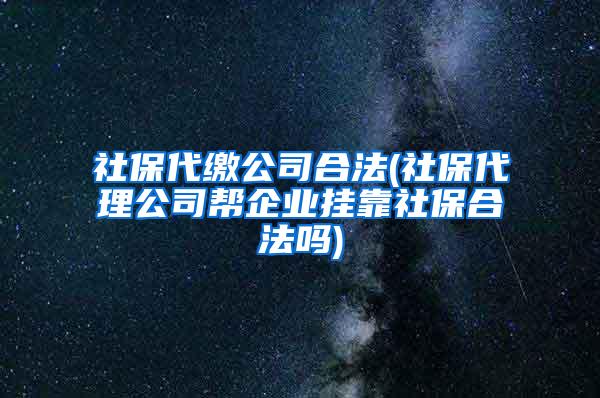 社保代缴公司合法(社保代理公司帮企业挂靠社保合法吗)