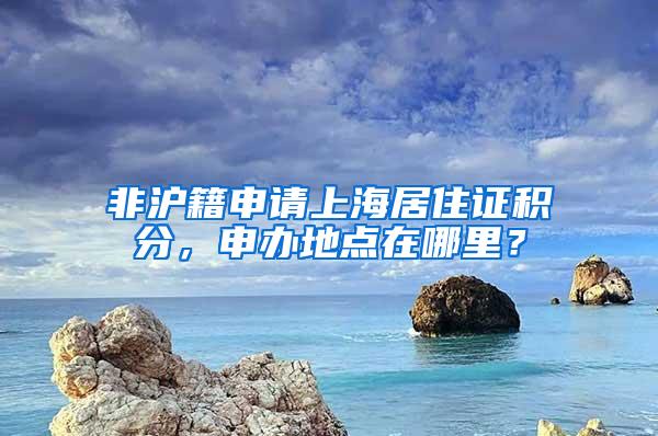 非沪籍申请上海居住证积分，申办地点在哪里？
