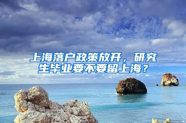 上海落户政策放开，研究生毕业要不要留上海？