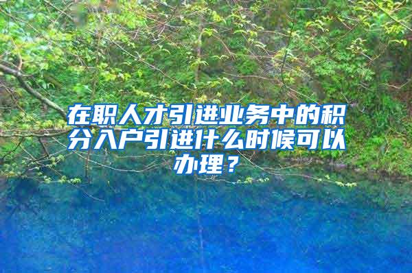 在职人才引进业务中的积分入户引进什么时候可以办理？