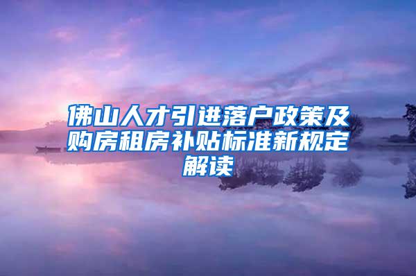 佛山人才引进落户政策及购房租房补贴标准新规定解读