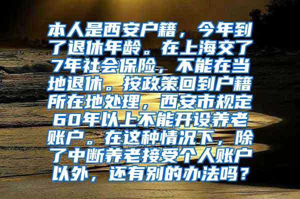 本人是西安户籍，今年到了退休年龄。在上海交了7年社会保险，不能在当地退休。按政策回到户籍所在地处理，西安市规定60年以上不能开设养老账户。在这种情况下，除了中断养老接受个人账户以外，还有别的办法吗？