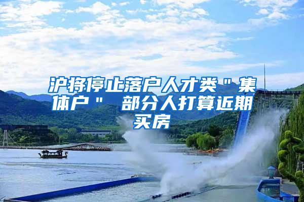 沪将停止落户人才类＂集体户＂ 部分人打算近期买房