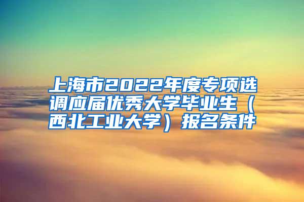 上海市2022年度专项选调应届优秀大学毕业生（西北工业大学）报名条件