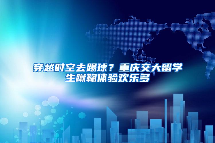 穿越时空去踢球？重庆交大留学生蹴鞠体验欢乐多