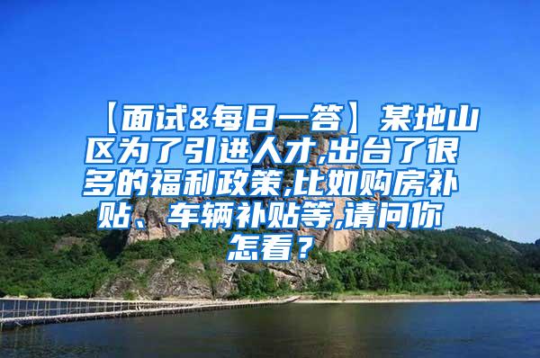 【面试&每日一答】某地山区为了引进人才,出台了很多的福利政策,比如购房补贴、车辆补贴等,请问你怎看？