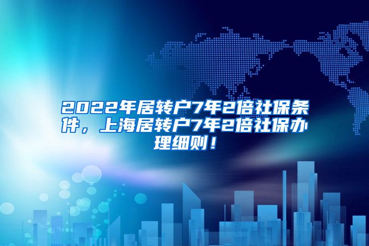 2022年居转户7年2倍社保条件，上海居转户7年2倍社保办理细则！