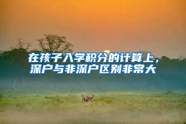 在孩子入学积分的计算上，深户与非深户区别非常大