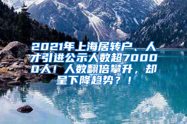 2021年上海居转户、人才引进公示人数超70000人！人数翻倍攀升，却呈下降趋势？！