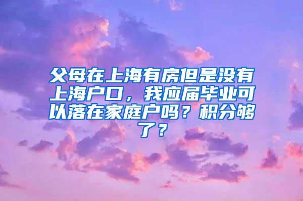 父母在上海有房但是没有上海户口，我应届毕业可以落在家庭户吗？积分够了？