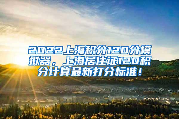 2022上海积分120分模拟器，上海居住证120积分计算最新打分标准！