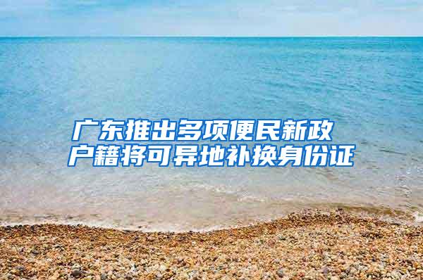 广东推出多项便民新政 户籍将可异地补换身份证