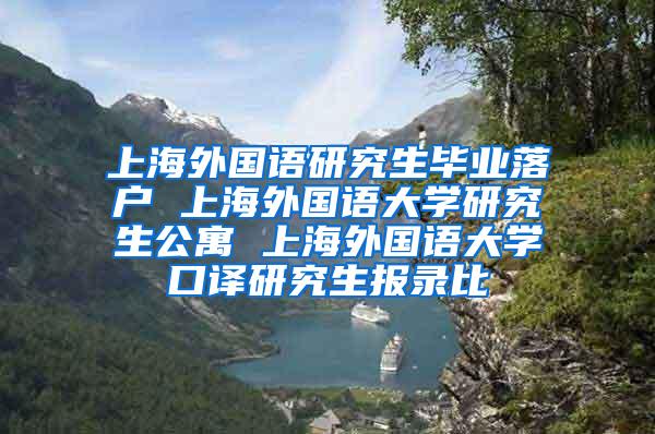 上海外国语研究生毕业落户 上海外国语大学研究生公寓 上海外国语大学口译研究生报录比