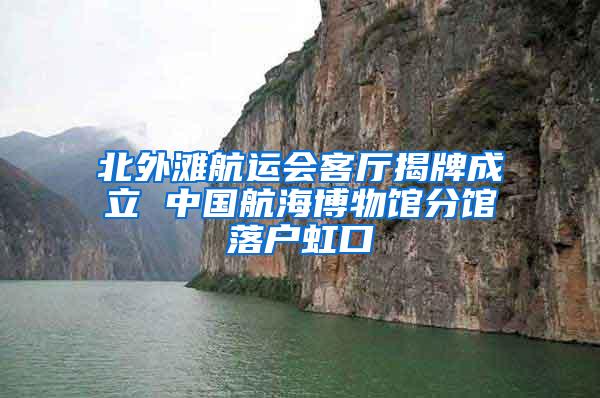北外滩航运会客厅揭牌成立 中国航海博物馆分馆落户虹口