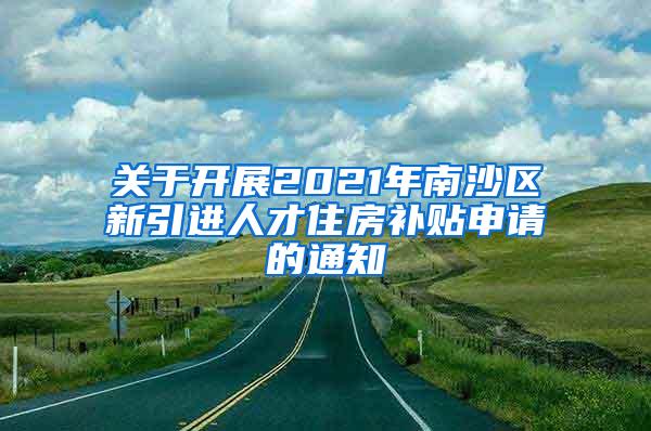 关于开展2021年南沙区新引进人才住房补贴申请的通知