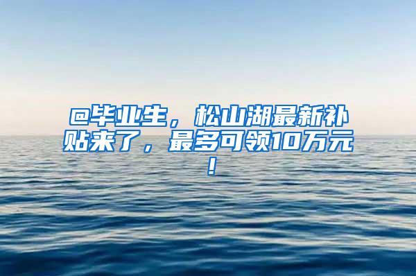 @毕业生，松山湖最新补贴来了，最多可领10万元！