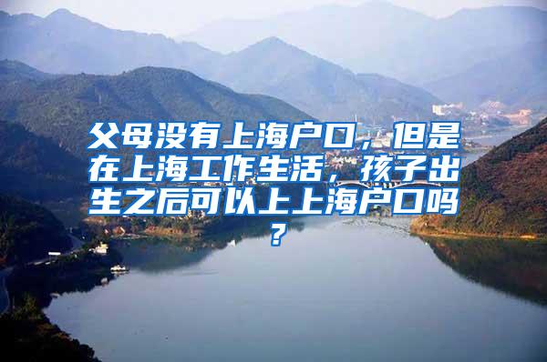 父母没有上海户口，但是在上海工作生活，孩子出生之后可以上上海户口吗？
