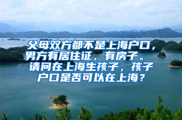 父母双方都不是上海户口，男方有居住证，有房子。 请问在上海生孩子，孩子户口是否可以在上海？