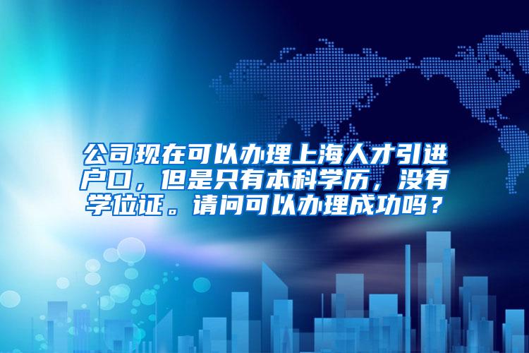 公司现在可以办理上海人才引进户口，但是只有本科学历，没有学位证。请问可以办理成功吗？