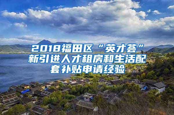 2018福田区“英才荟”新引进人才租房和生活配套补贴申请经验