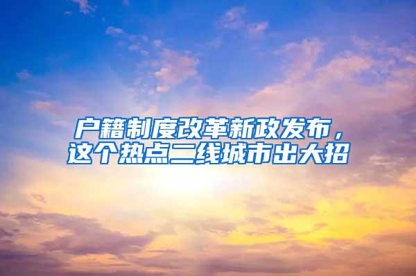 户籍制度改革新政发布，这个热点二线城市出大招