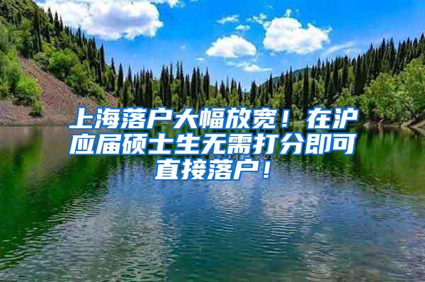 上海落户大幅放宽！在沪应届硕士生无需打分即可直接落户！