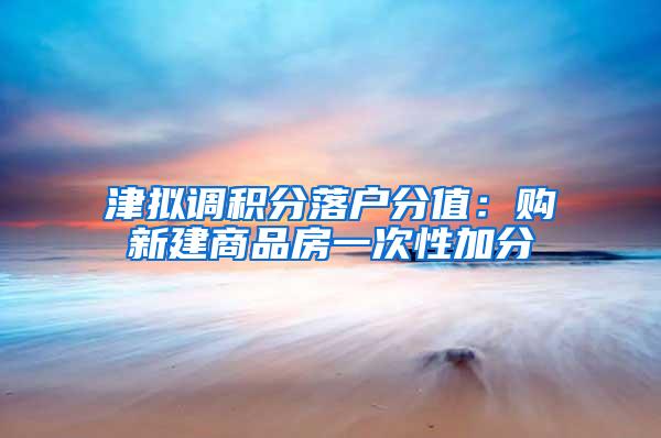 津拟调积分落户分值：购新建商品房一次性加分