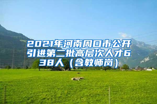 2021年河南周口市公开引进第二批高层次人才638人（含教师岗）