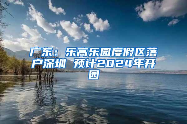 广东：乐高乐园度假区落户深圳 预计2024年开园