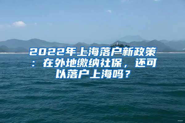 2022年上海落户新政策：在外地缴纳社保，还可以落户上海吗？