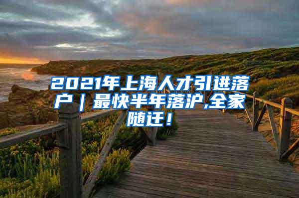 2021年上海人才引进落户｜最快半年落沪,全家随迁！