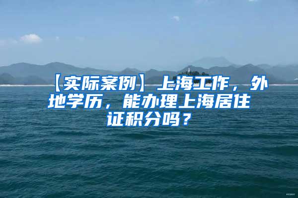 【实际案例】上海工作，外地学历，能办理上海居住证积分吗？