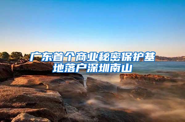 广东首个商业秘密保护基地落户深圳南山