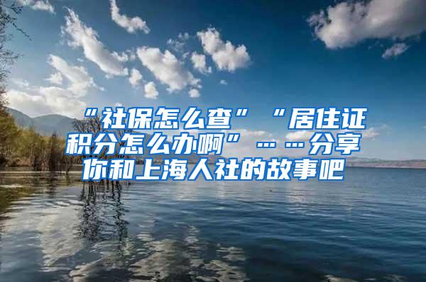 “社保怎么查”“居住证积分怎么办啊”……分享你和上海人社的故事吧