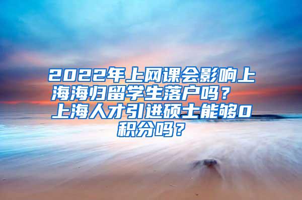 2022年上网课会影响上海海归留学生落户吗？ 上海人才引进硕士能够0积分吗？
