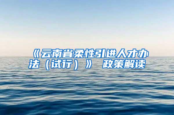 《云南省柔性引进人才办法（试行）》 政策解读